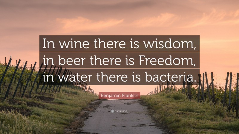 Benjamin Franklin Quote: “In wine there is wisdom, in beer there is Freedom, in water there is bacteria.”