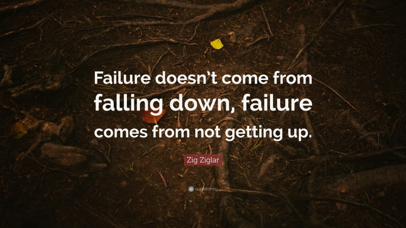 Zig Ziglar Quote: “Failure doesn’t come from falling down, failure comes from not getting up.”