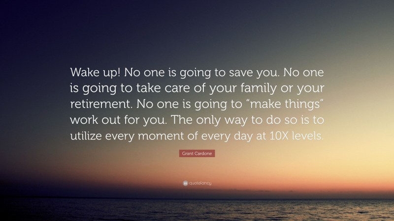 Grant Cardone Quote: “Wake up! No one is going to save you. No one is going to take care of your family or your retirement. No one is going to “make things” work out for you. The only way to do so is to utilize every moment of every day at 10X levels.”