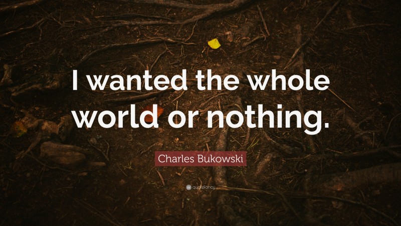 Charles Bukowski Quote: “I wanted the whole world or nothing.”