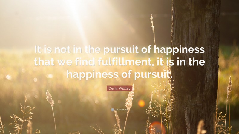 Denis Waitley Quote: “It is not in the pursuit of happiness that we find fulfillment, it is in the happiness of pursuit.”