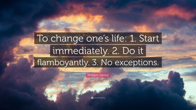 William James Quote: “To change one’s life:    1. Start immediately.    2. Do it flamboyantly.    3. No exceptions.”