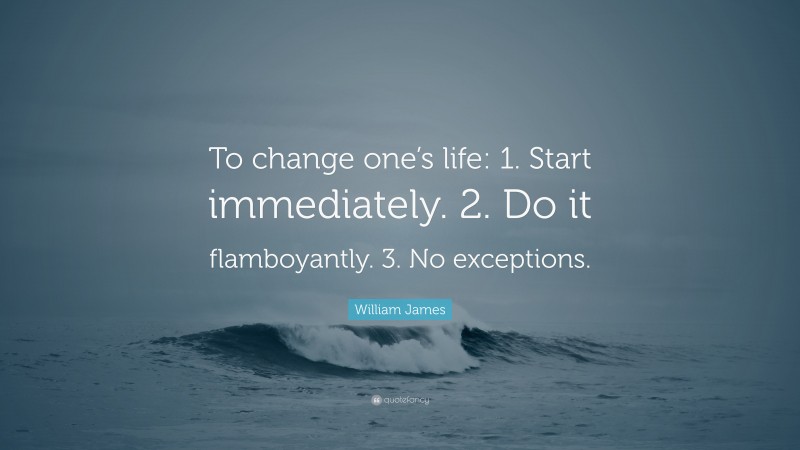 William James Quote: “To change one’s life:    1. Start immediately.    2. Do it flamboyantly.    3. No exceptions.”