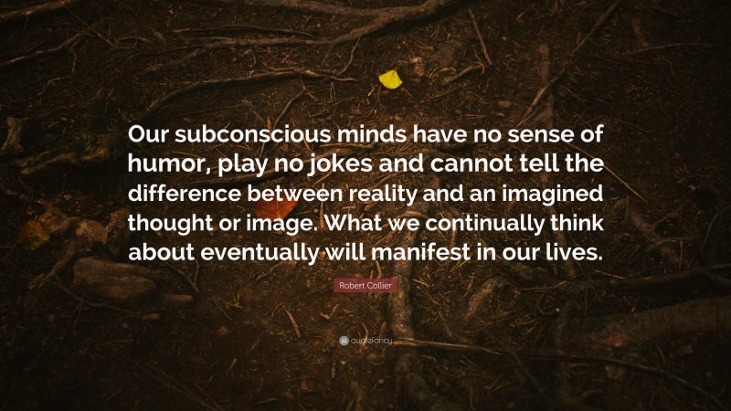 Robert Collier Quote: “Our subconscious minds have no sense of humor, play no jokes and cannot tell the difference between reality and an imagined thought or image. What we continually think about eventually will manifest in our lives.”