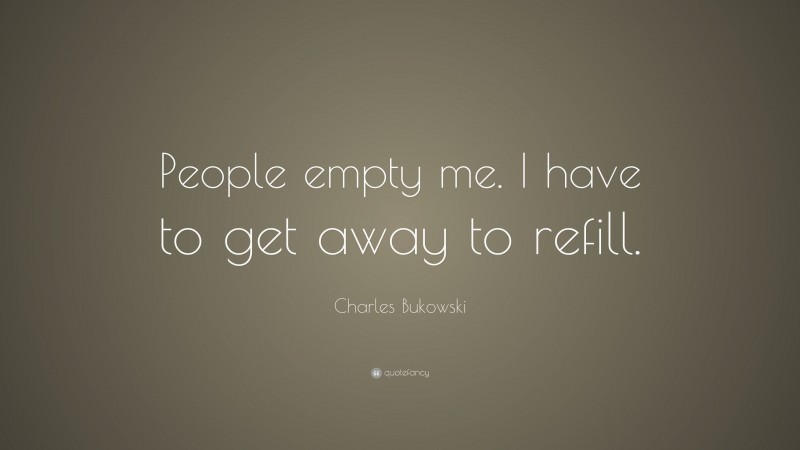 Charles Bukowski Quote: “People empty me. I have to get away to refill.”