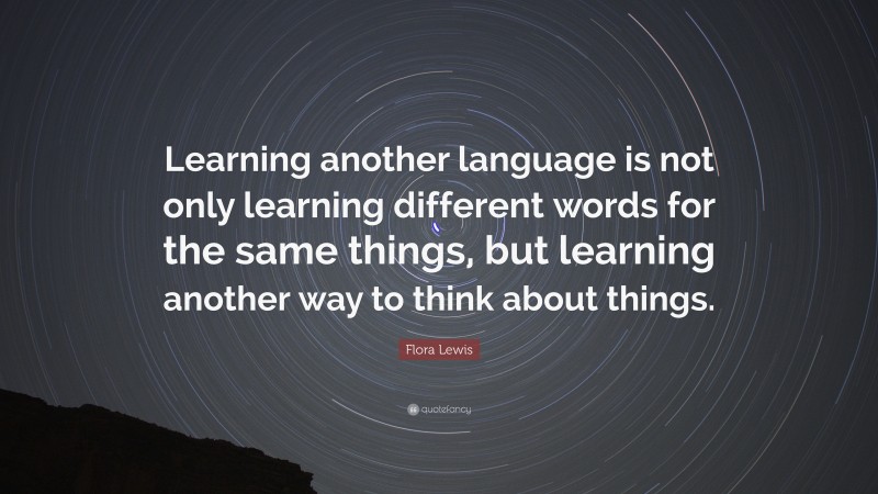 Flora Lewis Quote: “Learning another language is not only learning different words for the same things, but learning another way to think about things.”