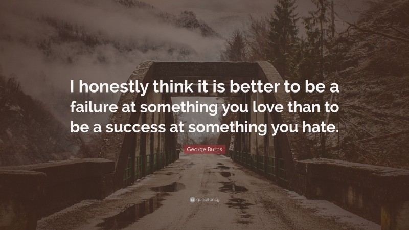 George Burns Quote: “I honestly think it is better to be a failure at something you love than to be a success at something you hate.”