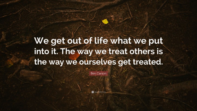 Ben Carson Quote: “We get out of life what we put into it. The way we treat others is the way we ourselves get treated.”