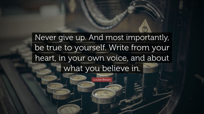 Louise Brown Quote: “Never give up. And most importantly, be true to yourself. Write from your heart, in your own voice, and about what you believe in.”