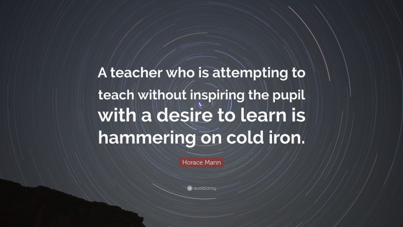 Horace Mann Quote: “A teacher who is attempting to teach without inspiring the pupil with a desire to learn is hammering on cold iron.”