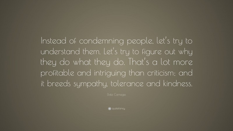 Dale Carnegie Quote: “Instead of condemning people, let’s try to understand them. Let’s try to figure out why they do what they do. That’s a lot more profitable and intriguing than criticism; and it breeds sympathy, tolerance and kindness.”