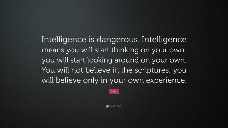 Osho Quote: “Intelligence is dangerous. Intelligence means you will start thinking on your own; you will start looking around on your own. You will not believe in the scriptures; you will believe only in your own experience.”
