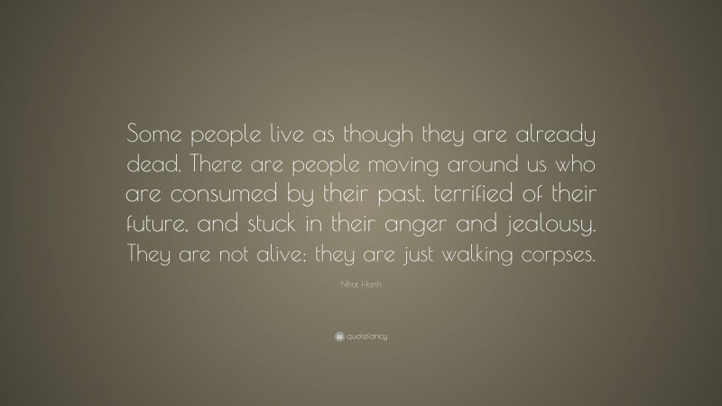 Nhat Hanh Quote: “Some people live as though they are already dead. There are people moving around us who are consumed by their past, terrified of their future, and stuck in their anger and jealousy. They are not alive; they are just walking corpses.”