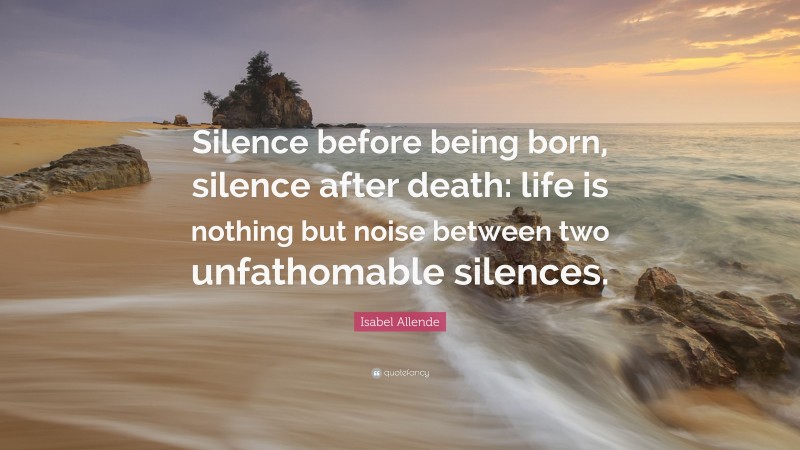 Isabel Allende Quote: “Silence before being born, silence after death: life is nothing but noise between two unfathomable silences.”