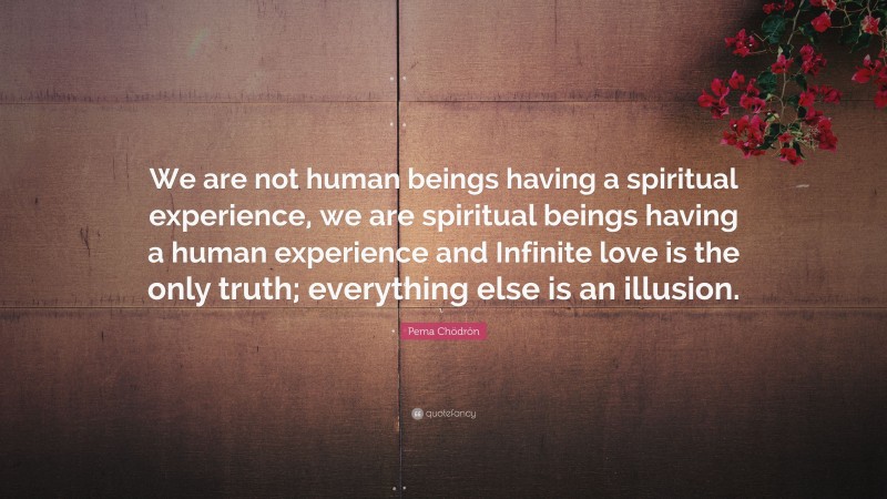 Pema Chödrön Quote: “We are not human beings having a spiritual experience, we are spiritual beings having a human experience and Infinite love is the only truth; everything else is an illusion.”