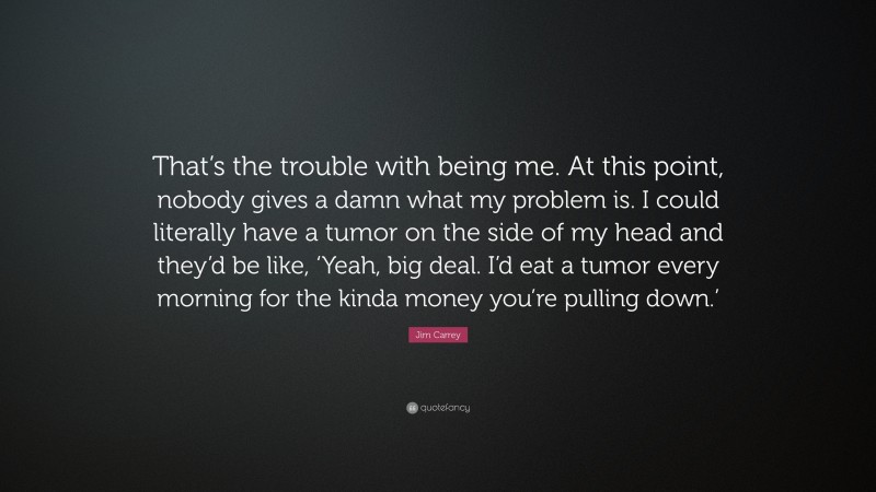 Jim Carrey Quote: “That’s the trouble with being me. At this point, nobody gives a damn what my problem is. I could literally have a tumor on the side of my head and they’d be like, ‘Yeah, big deal. I’d eat a tumor every morning for the kinda money you’re pulling down.’”