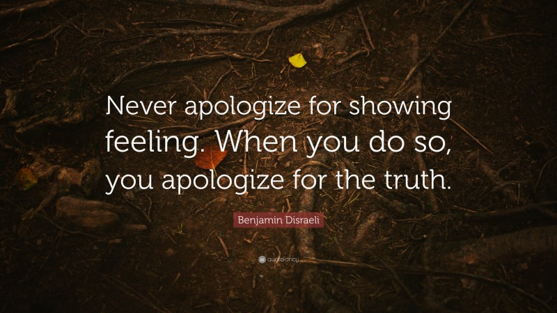 Benjamin Disraeli Quote: “Never apologize for showing feeling. When you do so, you apologize for the truth.”