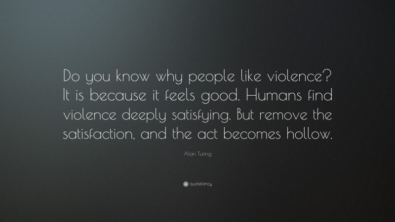 Alan Turing Quote: “Do you know why people like violence? It is because it feels good. Humans find violence deeply satisfying. But remove the satisfaction, and the act becomes hollow.”