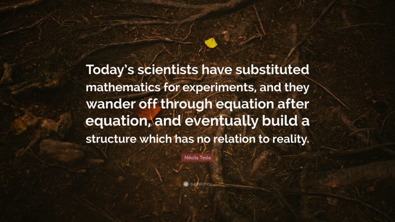 Nikola Tesla Quote: “Today’s scientists have substituted mathematics for experiments, and they wander off through equation after equation, and eventually build a structure which has no relation to reality.”