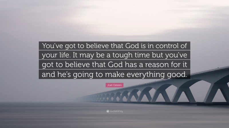 Joel Osteen Quote: “You’ve got to believe that God is in control of your life. It may be a tough time but you’ve got to believe that God has a reason for it and he’s going to make everything good.”