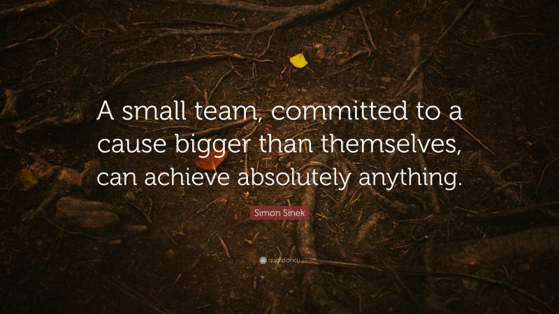 Simon Sinek Quote: “A small team, committed to a cause bigger than themselves, can achieve absolutely anything.”