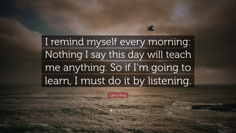 Larry King Quote: “I remind myself every morning: Nothing I say this day will teach me anything. So if I’m going to learn, I must do it by listening.”