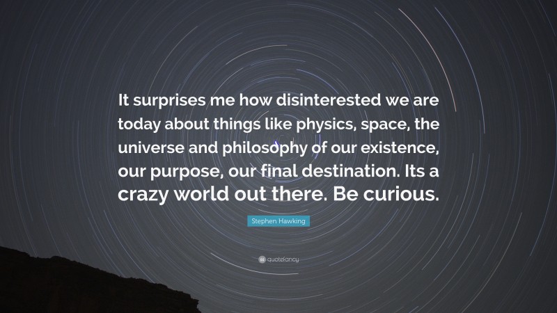 Stephen Hawking Quote: “It surprises me how disinterested we are today about things like physics, space, the universe and philosophy of our existence, our purpose, our final destination. Its a crazy world out there. Be curious.”
