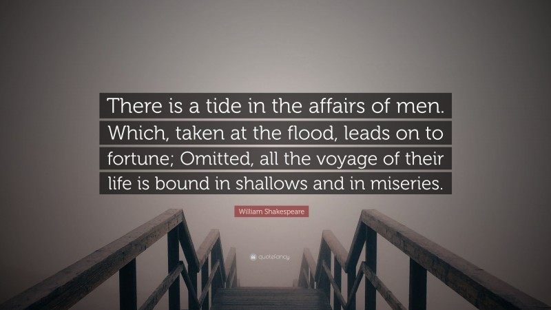 William Shakespeare Quote: “There is a tide in the affairs of men. Which, taken at the flood, leads on to fortune; Omitted, all the voyage of their life is bound in shallows and in miseries.”