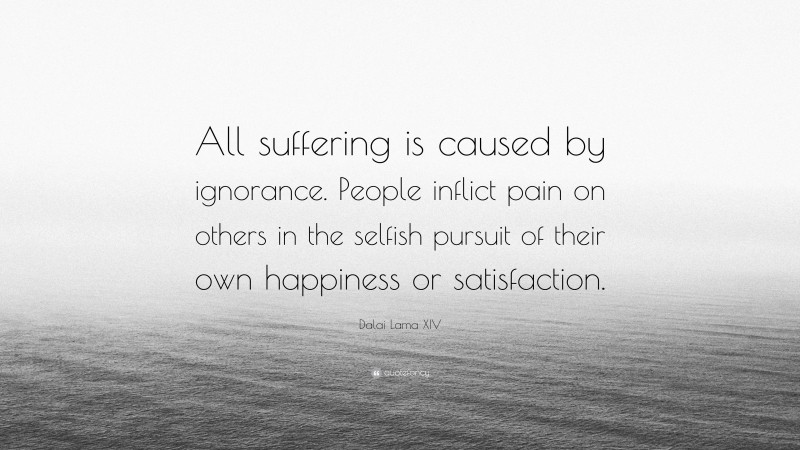 Dalai Lama XIV Quote: “All suffering is caused by ignorance. People inflict pain on others in the selfish pursuit of their own happiness or satisfaction.”