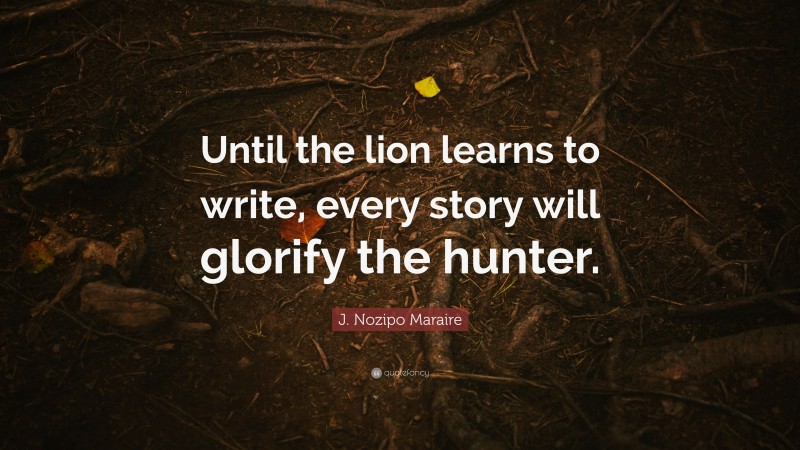 J. Nozipo Maraire Quote: “Until the lion learns to write, every story will glorify the hunter.”