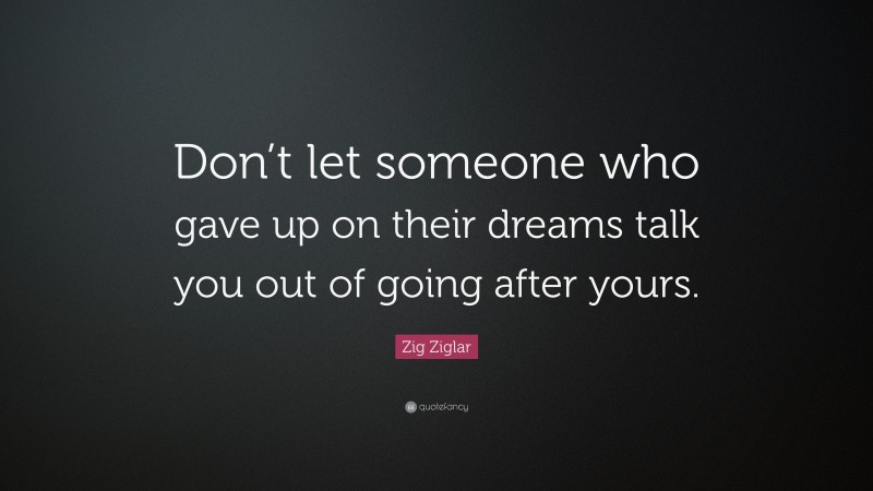 Zig Ziglar Quote: “Don’t let someone who gave up on their dreams talk you out of going after yours.”