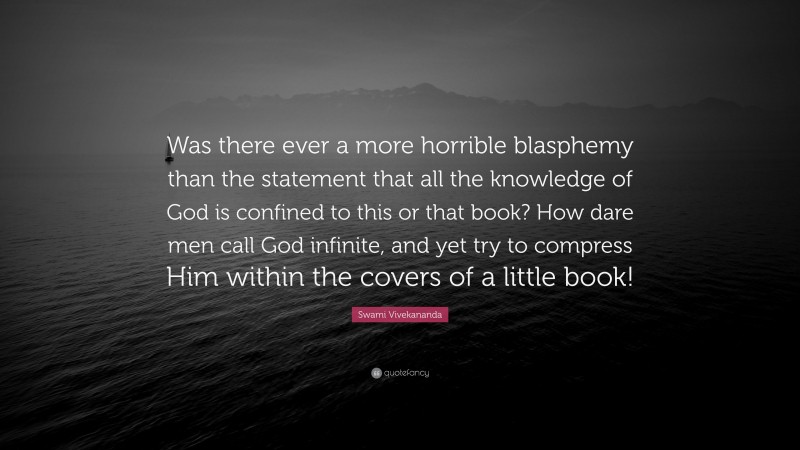 Swami Vivekananda Quote: “Was there ever a more horrible blasphemy than the statement that all the knowledge of God is confined to this or that book? How dare men call God infinite, and yet try to compress Him within the covers of a little book!”
