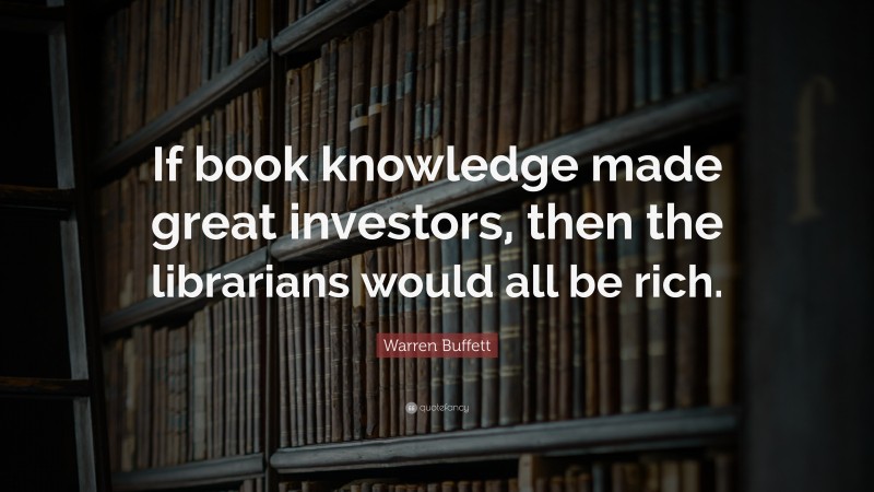 Warren Buffett Quote: “If book knowledge made great investors, then the librarians would all be rich.”