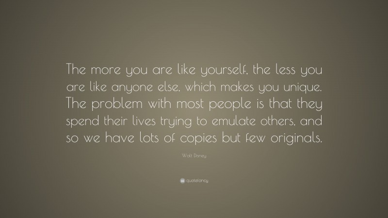 Walt Disney Quote: “The more you are like yourself, the less you are like anyone else, which makes you unique. The problem with most people is that they spend their lives trying to emulate others, and so we have lots of copies but few originals.”