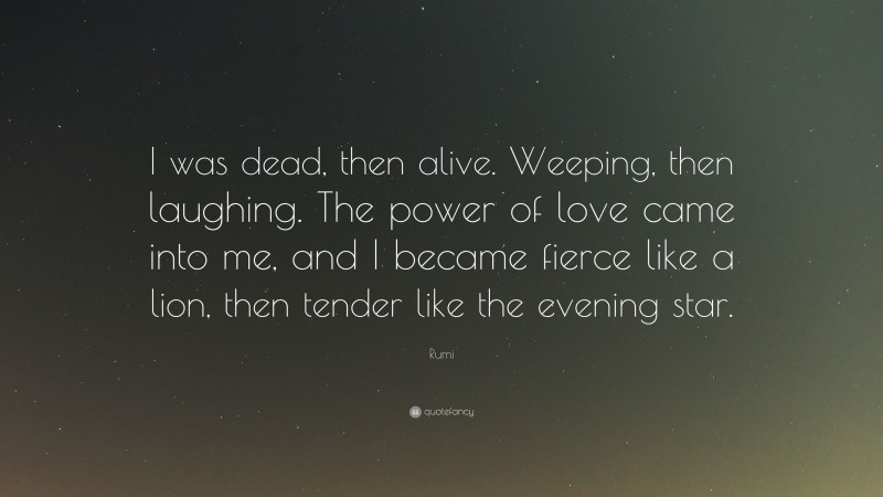 Rumi Quote: “I was dead, then alive. Weeping, then laughing. The power of love came into me, and I became fierce like a lion, then tender like the evening star.”