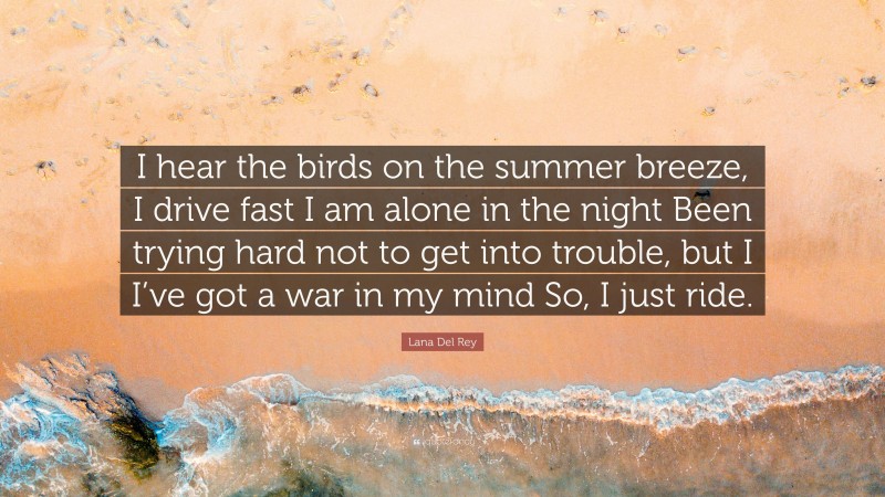 Lana Del Rey Quote: “I hear the birds on the summer breeze, I drive fast I am alone in the night Been trying hard not to get into trouble, but I I’ve got a war in my mind So, I just ride.”