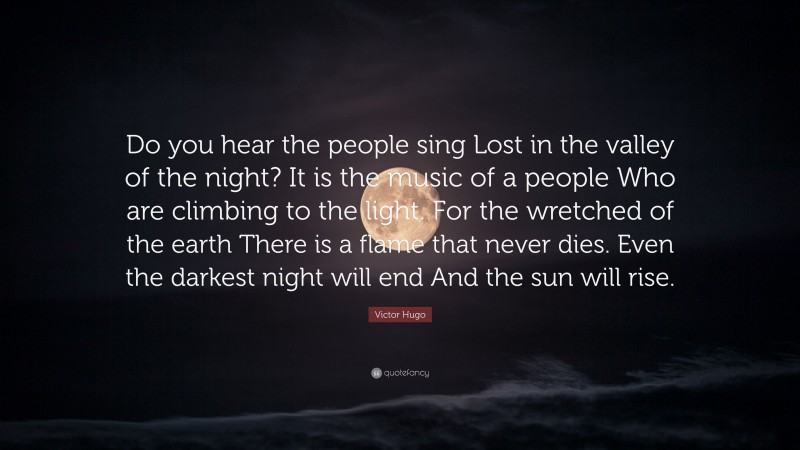 Victor Hugo Quote: “Do you hear the people sing Lost in the valley of the night? It is the music of a people Who are climbing to the light. For the wretched of the earth There is a flame that never dies. Even the darkest night will end And the sun will rise.”