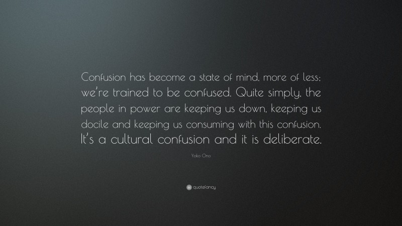 Yoko Ono Quote: “Confusion has become a state of mind, more of less; we’re trained to be confused. Quite simply, the people in power are keeping us down, keeping us docile and keeping us consuming with this confusion. It’s a cultural confusion and it is deliberate.”