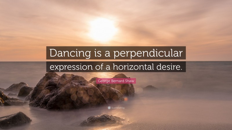 George Bernard Shaw Quote: “Dancing is a perpendicular expression of a horizontal desire.”