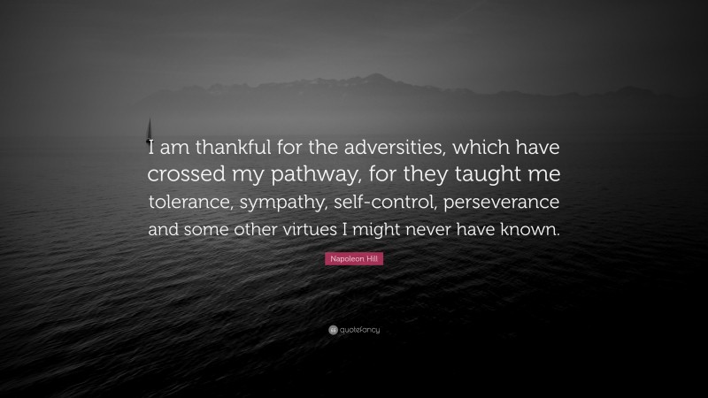 Napoleon Hill Quote: “I am thankful for the adversities, which have crossed my pathway, for they taught me tolerance, sympathy, self-control, perseverance and some other virtues I might never have known.”