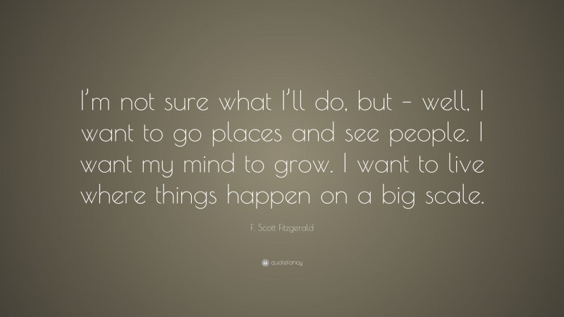F. Scott Fitzgerald Quote: “I’m not sure what I’ll do, but – well, I want to go places and see people. I want my mind to grow. I want to live where things happen on a big scale.”