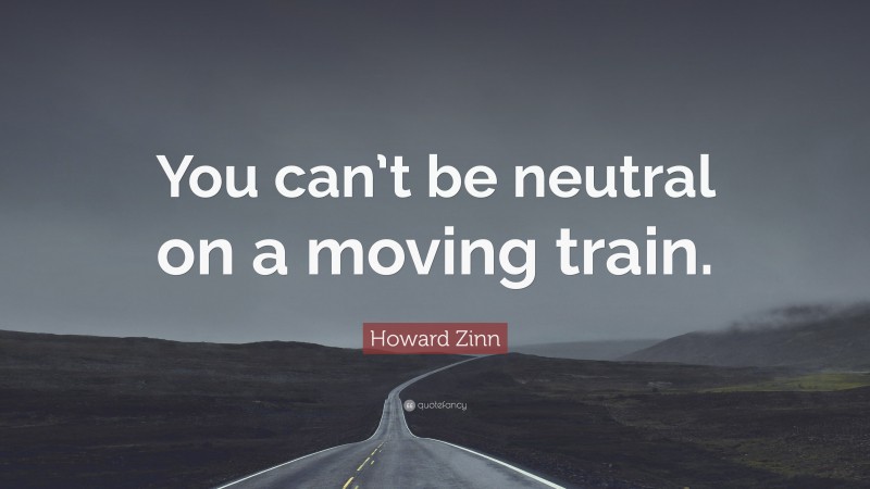 Howard Zinn Quote: “You can’t be neutral on a moving train.”