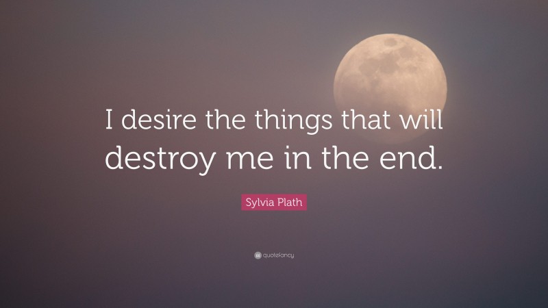 Sylvia Plath Quote: “I desire the things that will destroy me in the end.”