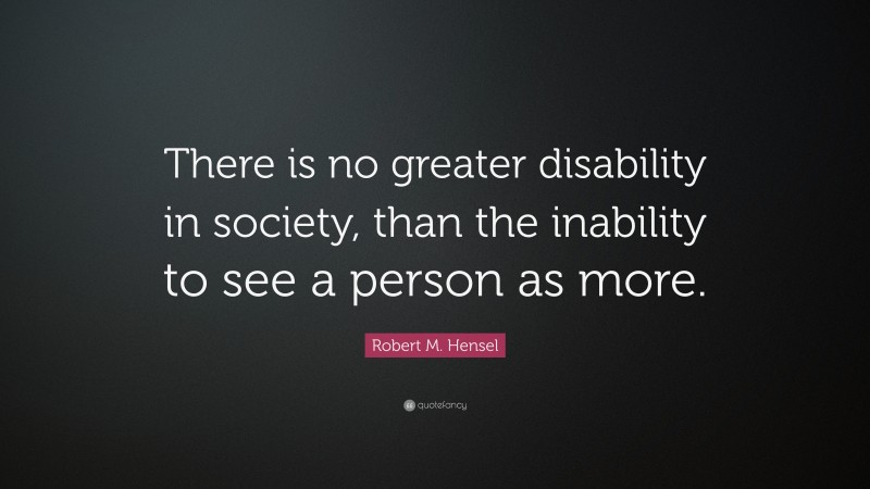 Robert M. Hensel Quote: “There is no greater disability in society, than the inability to see a person as more.”