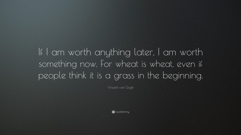 Vincent van Gogh Quote: “If I am worth anything later, I am worth something now. For wheat is wheat, even if people think it is a grass in the beginning.”
