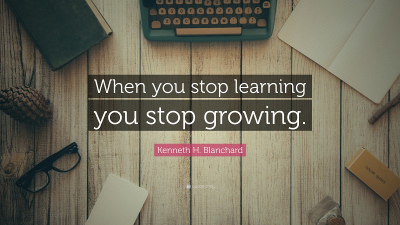 Kenneth H. Blanchard Quote: “When you stop learning you stop growing.”