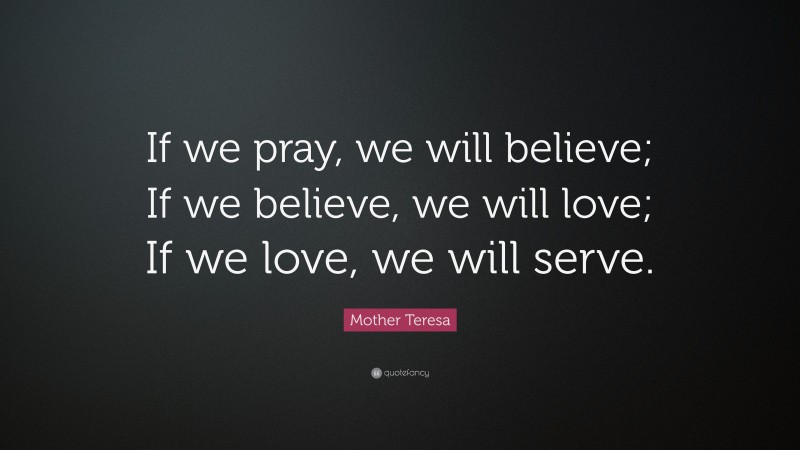Mother Teresa Quote: “If we pray, we will believe; If we believe, we will love; If we love, we will serve.”