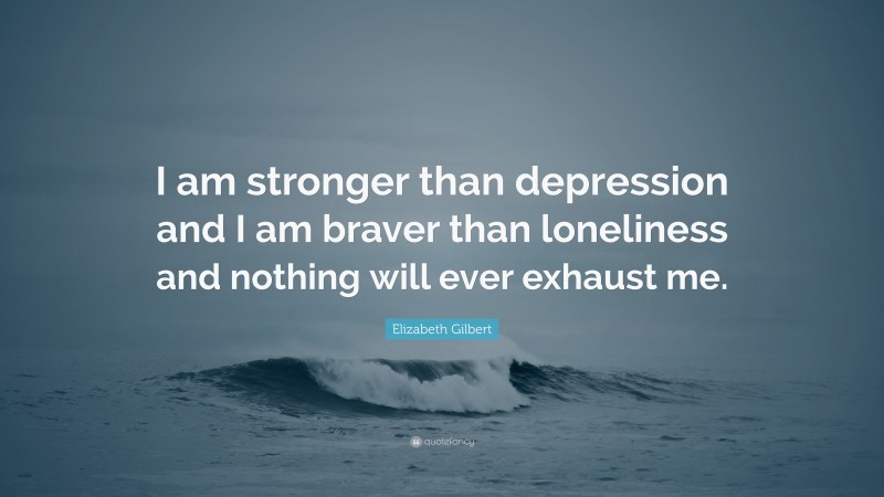 Elizabeth Gilbert Quote: “I am stronger than depression and I am braver than loneliness and nothing will ever exhaust me.”