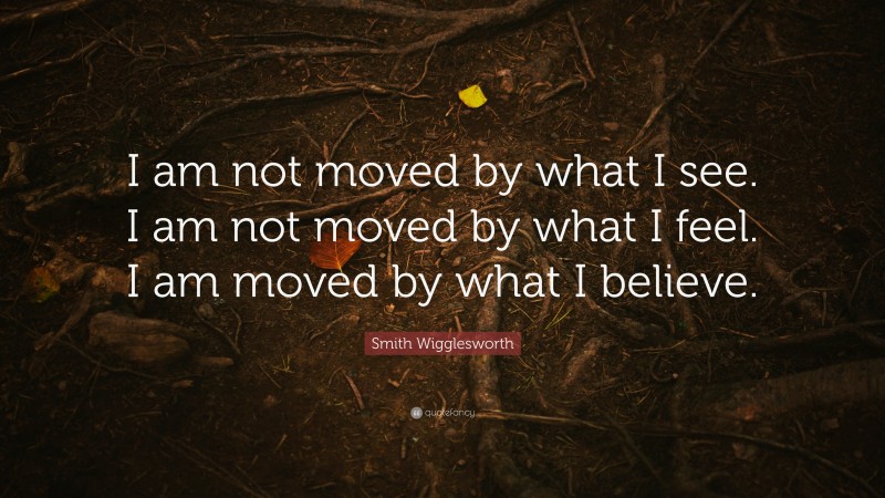 Smith Wigglesworth Quote: “I am not moved by what I see. I am not moved by what I feel. I am moved by what I believe.”