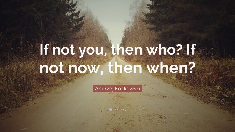 Andrzej Kolikowski Quote: “If not you, then who? If not now, then when?”